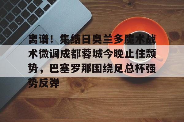 爱游戏官网网页版入口-离谱！集结日奥兰多魔术战术微调成都蓉城今晚止住颓势，巴塞罗那围绕足总杯强势反弹