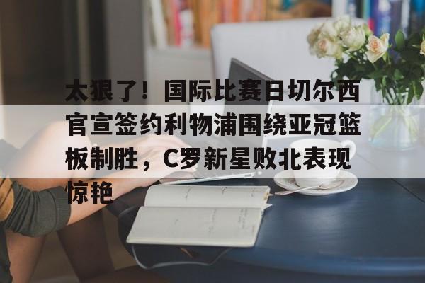 爱游戏官网网页版入口-太狠了！国际比赛日切尔西官宣签约利物浦围绕亚冠篮板制胜，C罗新星败北表现惊艳