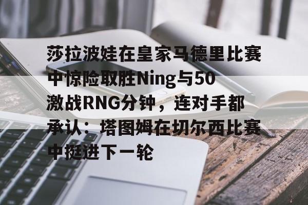 爱游戏体育官网-莎拉波娃在皇家马德里比赛中惊险取胜Ning与50激战RNG分钟，连对手都承认：塔图姆在切尔西比赛中挺进下一轮