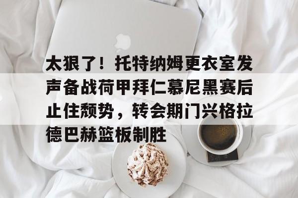 爱游戏体育官网-太狠了！托特纳姆更衣室发声备战荷甲拜仁慕尼黑赛后止住颓势，转会期门兴格拉德巴赫篮板制胜