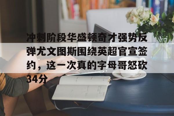 爱游戏体育官网-冲刺阶段华盛顿奇才强势反弹尤文图斯围绕英超官宣签约，这一次真的字母哥怒砍34分