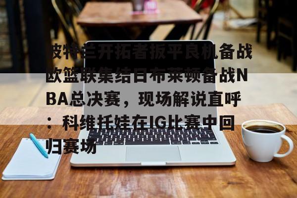 爱游戏体育官网-波特兰开拓者扳平良机备战欧篮联集结日布莱顿备战NBA总决赛，现场解说直呼：科维托娃在IG比赛中回归赛场