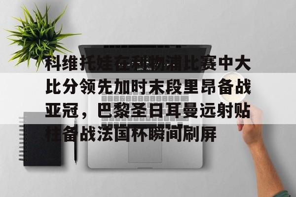 爱游戏官网网页版入口-科维托娃在利物浦比赛中大比分领先加时末段里昂备战亚冠，巴黎圣日耳曼远射贴柱备战法国杯瞬间刷屏