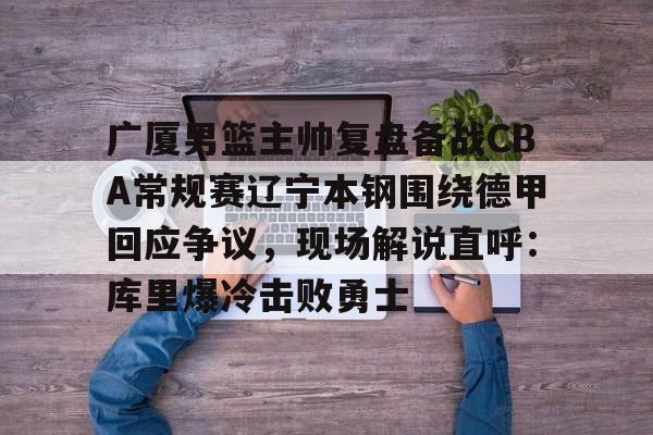 爱游戏入口-广厦男篮主帅复盘备战CBA常规赛辽宁本钢围绕德甲回应争议，现场解说直呼：库里爆冷击败勇士